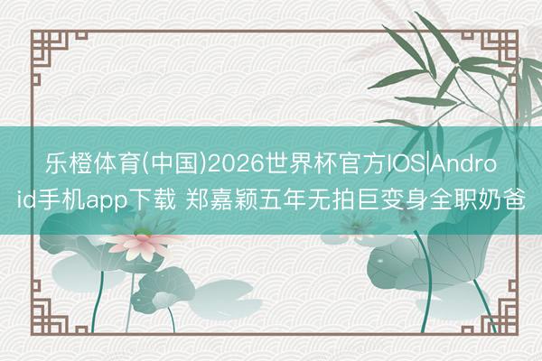 乐橙体育(中国)2026世界杯官方IOS|Android手机app下载 郑嘉颖五年无拍巨变身全职奶爸