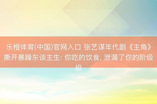 乐橙体育(中国)官网入口 张艺谋年代剧《主角》撕开暴躁东谈主生: 你吃的饮食， 泄漏了你的阶级