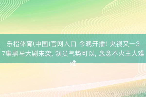 乐橙体育(中国)官网入口 今晚开播! 央视又一37集黑马大剧来袭， 演员气势可以， 念念不火王人难