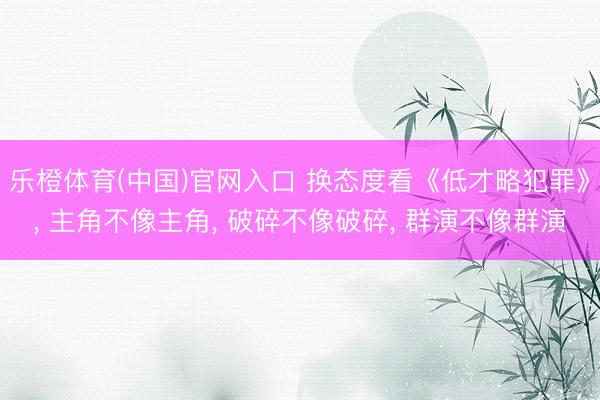 乐橙体育(中国)官网入口 换态度看《低才略犯罪》， 主角不像主角， 破碎不像破碎， 群演不像群演