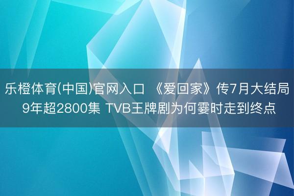 乐橙体育(中国)官网入口 《爱回家》传7月大结局 9年超2800集 TVB王牌剧为何霎时走到终点