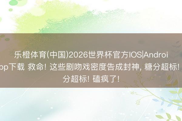 乐橙体育(中国)2026世界杯官方IOS|Android手机app下载 救命! 这些剧吻戏密度告成封神， 糖分超标! 磕疯了!