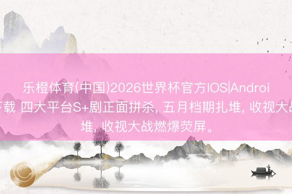 乐橙体育(中国)2026世界杯官方IOS|Android手机app下载 四大平台S+剧正面拼杀， 五月档期扎堆， 收视大战燃爆荧屏。