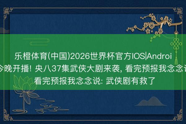 乐橙体育(中国)2026世界杯官方IOS|Android手机app下载 今晚开播! 央八37集武侠大剧来袭， 看完预报我念念说: 武侠剧有救了
