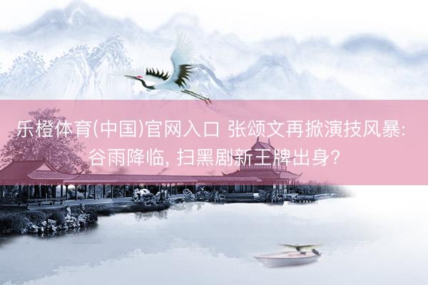 乐橙体育(中国)官网入口 张颂文再掀演技风暴: 谷雨降临， 扫黑剧新王牌出身?