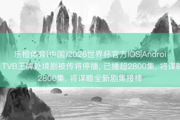 乐橙体育(中国)2026世界杯官方IOS|Android手机app下载 TVB王牌处境剧被传将停播， 已播超2800集， 将谋略全新剧集接棒