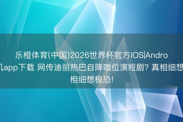 乐橙体育(中国)2026世界杯官方IOS|Android手机app下载 网传迪丽热巴自降咖位演短剧? 真相细想极恐!