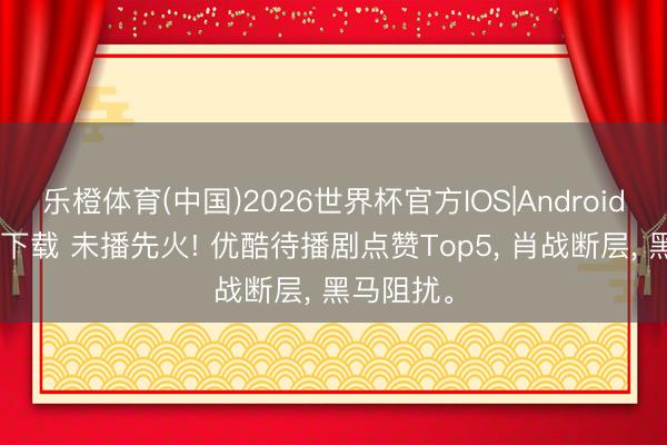 乐橙体育(中国)2026世界杯官方IOS|Android手机app下载 未播先火! 优酷待播剧点赞Top5， 肖战断层， 黑马阻扰。