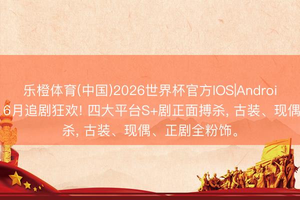 乐橙体育(中国)2026世界杯官方IOS|Android手机app下载 6月追剧狂欢! 四大平台S+剧正面搏杀， 古装、现偶、正剧全粉饰。