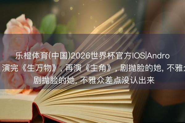 乐橙体育(中国)2026世界杯官方IOS|Android手机app下载 演完《生万物》， 再演《主角》， 剧抛脸的她， 不雅众差点没认出来