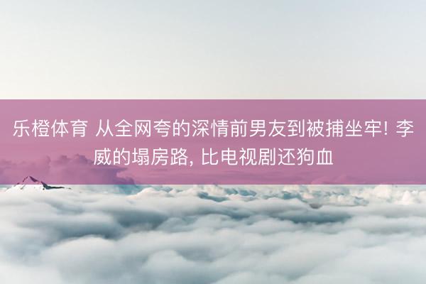 乐橙体育 从全网夸的深情前男友到被捕坐牢! 李威的塌房路， 比电视剧还狗血