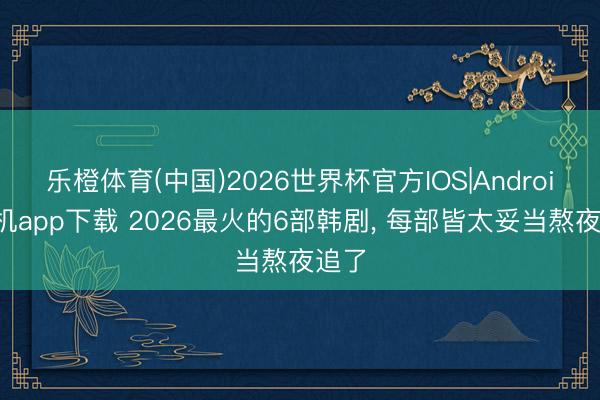 乐橙体育(中国)2026世界杯官方IOS|Android手机app下载 2026最火的6部韩剧， 每部皆太妥当熬夜追了