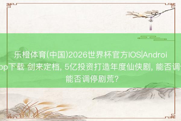 乐橙体育(中国)2026世界杯官方IOS|Android手机app下载 剑来定档， 5亿投资打造年度仙侠剧， 能否调停剧荒?