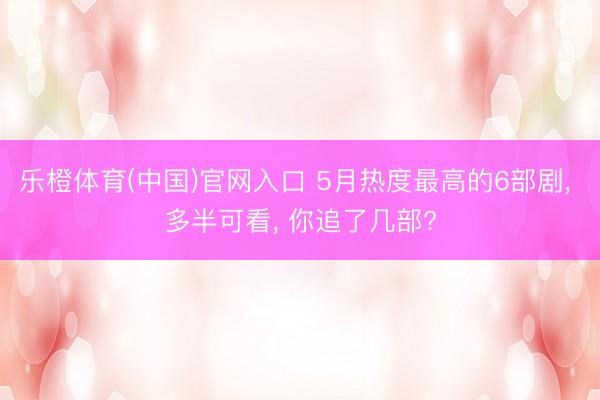 乐橙体育(中国)官网入口 5月热度最高的6部剧， 多半可看， 你追了几部?
