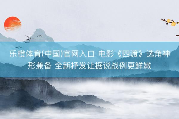 乐橙体育(中国)官网入口 电影《四渡》选角神形兼备 全新抒发让据说战例更鲜嫩