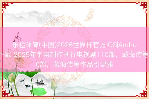 乐橙体育(中国)2026世界杯官方IOS|Android手机app下载 2025年宇宙制作刊行电视剧110部，藏海传等作品引温雅