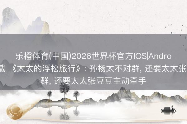 乐橙体育(中国)2026世界杯官方IOS|Android手机app下载 《太太的浮松旅行》: 孙杨太不对群， 还要太太张豆豆主动牵手