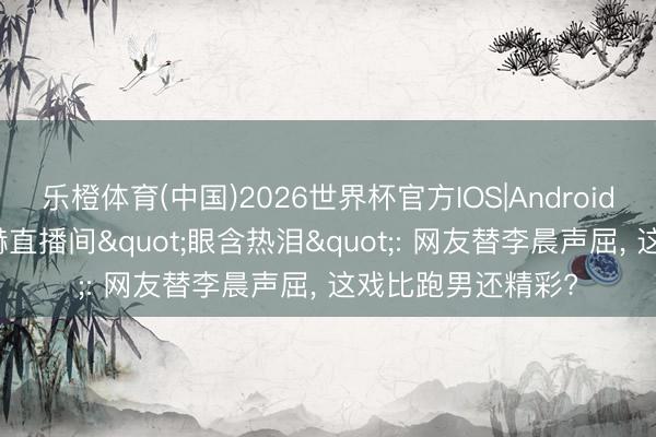 乐橙体育(中国)2026世界杯官方IOS|Android手机app下载 陈赫直播间"眼含热泪": 网友替李晨声屈， 这戏比跑男还精彩?