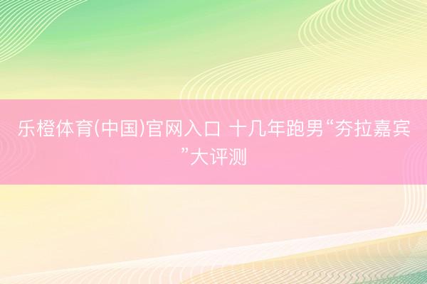 乐橙体育(中国)官网入口 十几年跑男“夯拉嘉宾”大评测