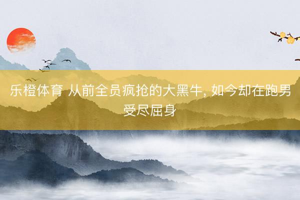 乐橙体育 从前全员疯抢的大黑牛， 如今却在跑男受尽屈身
