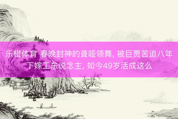 乐橙体育 春晚封神的聋哑领舞， 被巨贾苦追八年下嫁工东说念主， 如今49岁活成这么