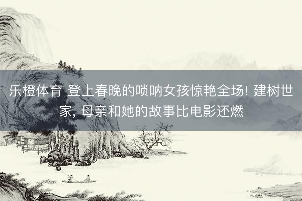 乐橙体育 登上春晚的唢呐女孩惊艳全场! 建树世家， 母亲和她的故事比电影还燃