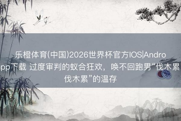 乐橙体育(中国)2026世界杯官方IOS|Android手机app下载 过度审判的蚁合狂欢，唤不回跑男“伐木累”的温存
