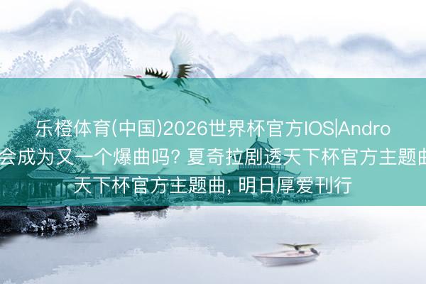 乐橙体育(中国)2026世界杯官方IOS|Android手机app下载 会成为又一个爆曲吗? 夏奇拉剧透天下杯官方主题曲， 明日厚爱刊行