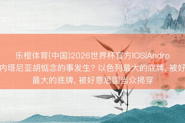 乐橙体育(中国)2026世界杯官方IOS|Android手机app下载 内塔尼亚胡惦念的事发生? 以色列最大的底牌， 被好意思国当众揭穿