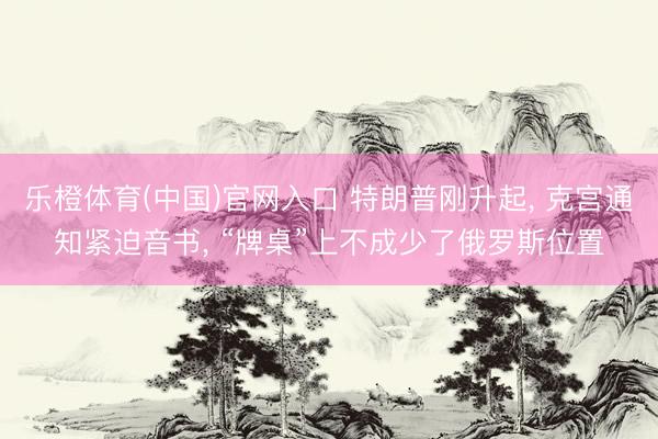 乐橙体育(中国)官网入口 特朗普刚升起， 克宫通知紧迫音书， “牌桌”上不成少了俄罗斯位置