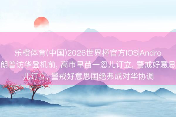 乐橙体育(中国)2026世界杯官方IOS|Android手机app下载 特朗普访华登机前， 高市早苗一忽儿订立， 警戒好意思国绝弗成对华协调