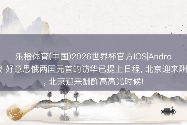 乐橙体育(中国)2026世界杯官方IOS|Android手机app下载 好意思俄两国元首的访华已提上日程， 北京迎来酬酢高高光时候!