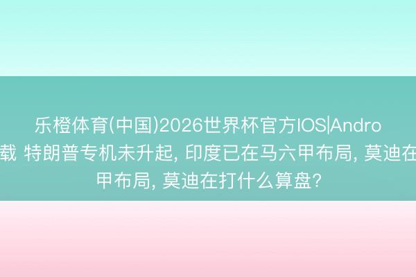 乐橙体育(中国)2026世界杯官方IOS|Android手机app下载 特朗普专机未升起， 印度已在马六甲布局， 莫迪在打什么算盘?