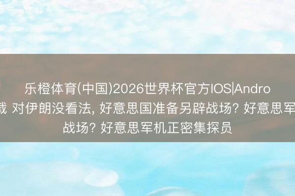 乐橙体育(中国)2026世界杯官方IOS|Android手机app下载 对伊朗没看法， 好意思国准备另辟战场? 好意思军机正密集探员