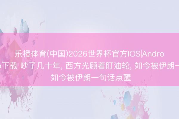 乐橙体育(中国)2026世界杯官方IOS|Android手机app下载 吵了几十年， 西方光顾着盯油轮， 如今被伊朗一句话点醒