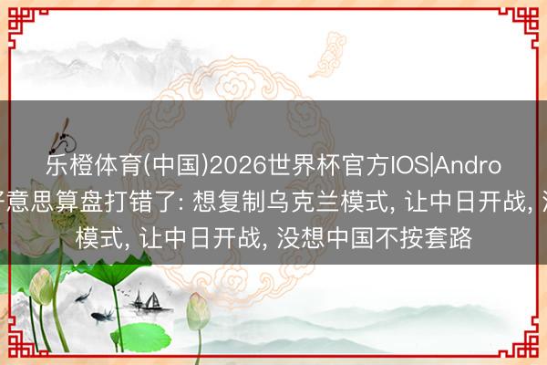 乐橙体育(中国)2026世界杯官方IOS|Android手机app下载 好意思算盘打错了: 想复制乌克兰模式， 让中日开战， 没想中国不按套路