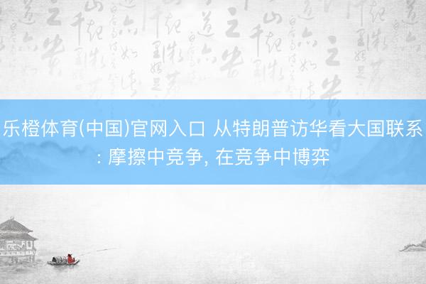 乐橙体育(中国)官网入口 从特朗普访华看大国联系: 摩擦中竞争， 在竞争中博弈