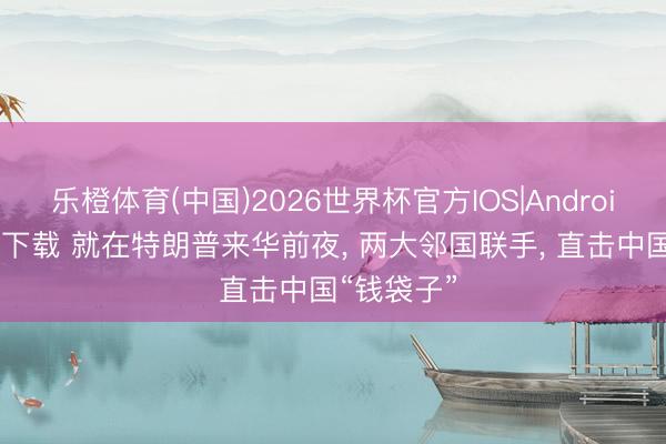 乐橙体育(中国)2026世界杯官方IOS|Android手机app下载 就在特朗普来华前夜， 两大邻国联手， 直击中国“钱袋子”