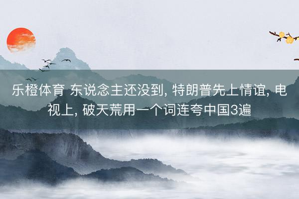 乐橙体育 东说念主还没到， 特朗普先上情谊， 电视上， 破天荒用一个词连夸中国3遍