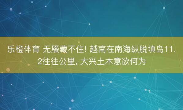 乐橙体育 无餍藏不住! 越南在南海纵脱填岛11.2往往公里， 大兴土木意欲何为