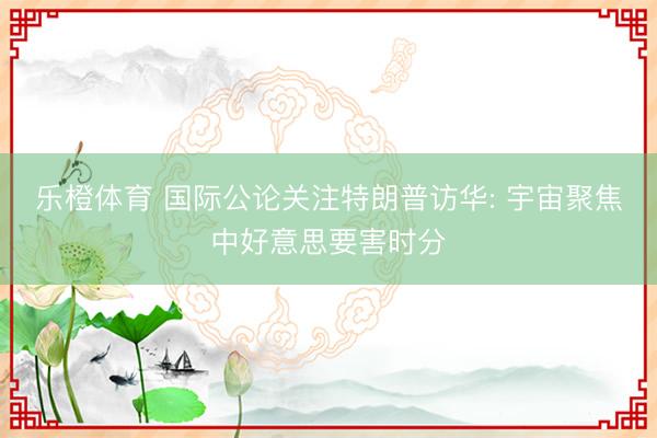 乐橙体育 国际公论关注特朗普访华: 宇宙聚焦中好意思要害时分