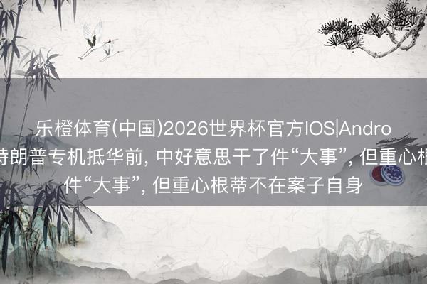 乐橙体育(中国)2026世界杯官方IOS|Android手机app下载 特朗普专机抵华前， 中好意思干了件“大事”， 但重心根蒂不在案子自身