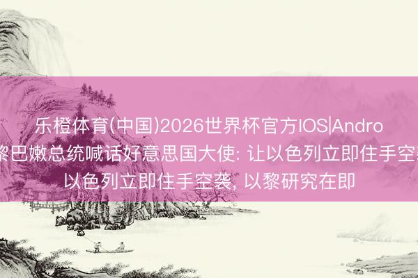 乐橙体育(中国)2026世界杯官方IOS|Android手机app下载 黎巴嫩总统喊话好意思国大使: 让以色列立即住手空袭， 以黎研究在即