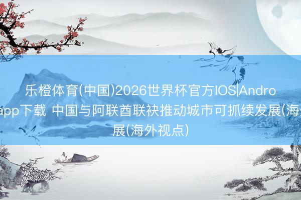 乐橙体育(中国)2026世界杯官方IOS|Android手机app下载 中国与阿联酋联袂推动城市可抓续发展(海外视点)