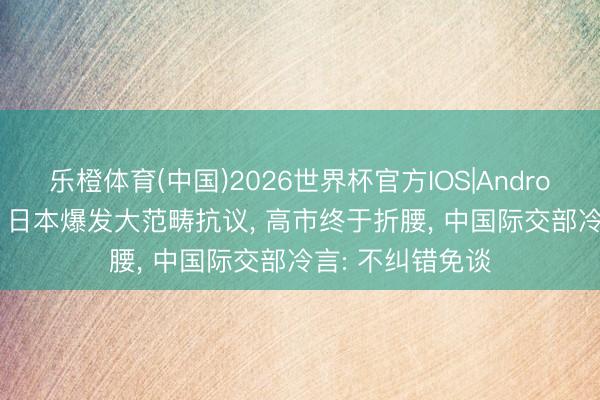 乐橙体育(中国)2026世界杯官方IOS|Android手机app下载 日本爆发大范畴抗议， 高市终于折腰， 中国际交部冷言: 不纠错免谈