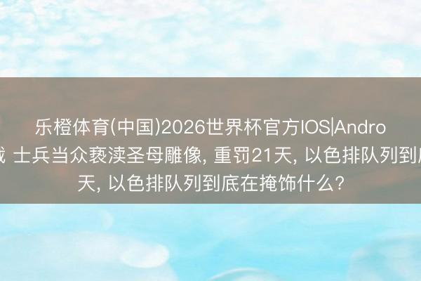 乐橙体育(中国)2026世界杯官方IOS|Android手机app下载 士兵当众亵渎圣母雕像， 重罚21天， 以色排队列到底在掩饰什么?