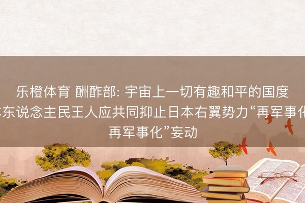 乐橙体育 酬酢部: 宇宙上一切有趣和平的国度和日本东说念主民王人应共同抑止日本右翼势力“再军事化”妄动