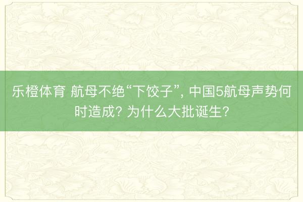乐橙体育 航母不绝“下饺子”， 中国5航母声势何时造成? 为什么大批诞生?