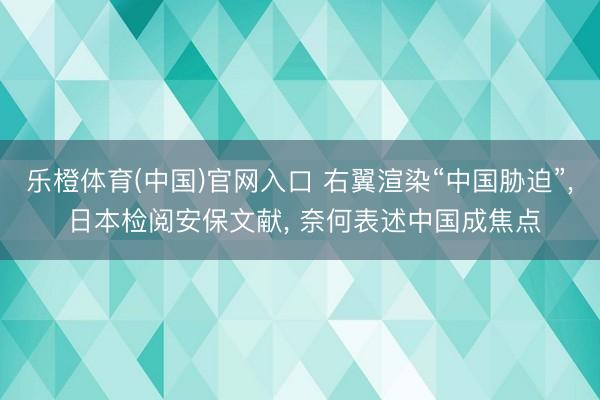 乐橙体育(中国)官网入口 右翼渲染“中国胁迫”， 日本检阅安保文献， 奈何表述中国成焦点