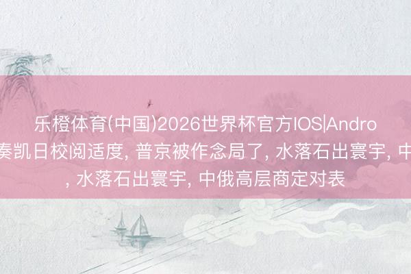 乐橙体育(中国)2026世界杯官方IOS|Android手机app下载 奏凯日校阅适度， 普京被作念局了， 水落石出寰宇， 中俄高层商定对表